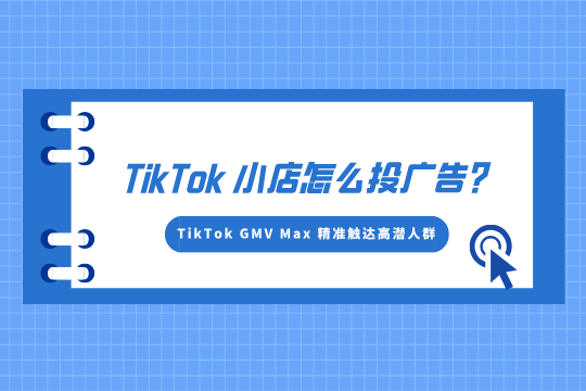 TikTok小店怎么投广告?如何用TikTokGMV Max 精准触达高潜人群