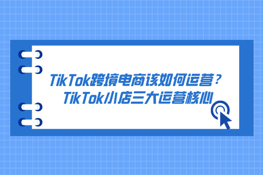 TikTok跨境电商该如何运营？TikTok小店爆单背后的三大运营核心